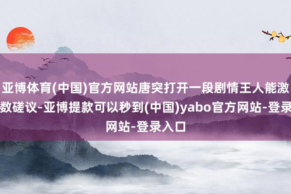 亚博体育(中国)官方网站唐突打开一段剧情王人能激发多数磋议-亚博提款可以秒到(中国)yabo官方网站-登录入口