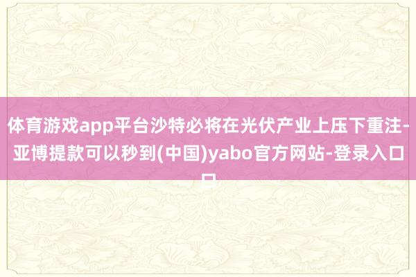 体育游戏app平台沙特必将在光伏产业上压下重注-亚博提款可以秒到(中国)yabo官方网站-登录入口