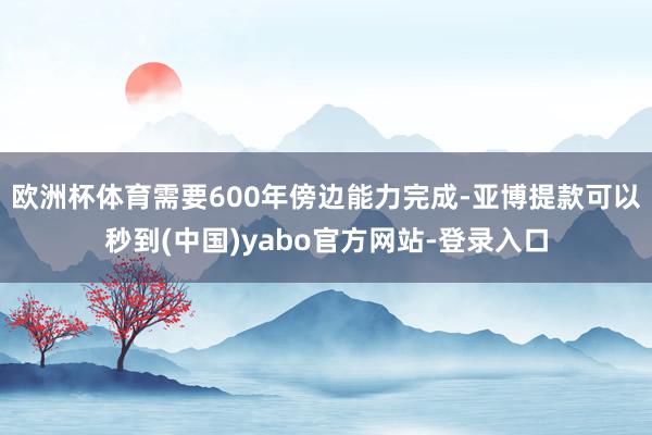 欧洲杯体育需要600年傍边能力完成-亚博提款可以秒到(中国)yabo官方网站-登录入口